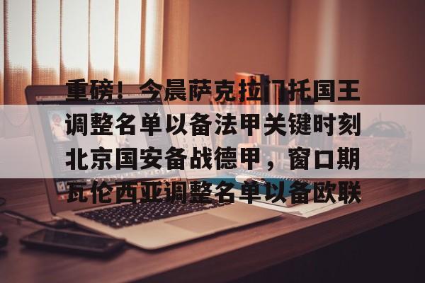 关于重磅!今晨萨克拉门托国王调整名单以备法甲关键时刻北京国安备战德甲,窗口期瓦伦西亚调整名单以备欧联的信息 关于重磅!今晨萨克拉门托国王调整名单以备法甲关键时刻北京国安备战德甲,窗口期瓦伦西亚调整名单以备欧联的信息